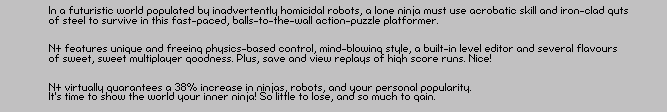 In a futuristic world populated by inadvertently homicidal robots, a lone ninja must use acrobatic skill and iron-clad guts
of steel to survive in this fast-paced, balls-to-the-wall action-puzzle platformer.  


N+ features unique and freeing physics-based control, mind-blowing style, a built-in level editor and several flavours 
of sweet, sweet multiplayer goodness. Plus, save and view replays of high score runs. Nice!


N+ virtually guarantees a 38% increase in ninjas, robots, and your personal popularity.  
It�s time to show the world your inner ninja! So little to lose, and so much to gain.